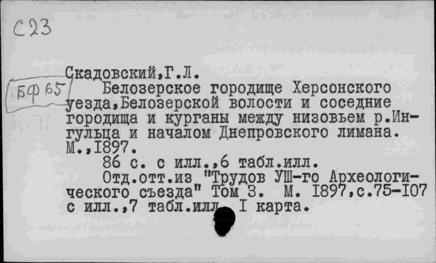 ﻿
—Скадовский.Г.Л.
ьф 6У Белозерское городище Херсонского уезда»Белозерской волости и соседние городища и курганы между низовьем р.Ин-гульца и началом Днепровского лимана. М.,1897.
86 с. с илл.,6 табл.илл.
Отд.отт.из ’’Трудов УШ-го Археологического съезда” Том 3. М. 1897,с.75-107 с илл.,7 табл.ил^І карта.